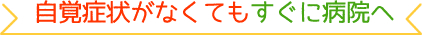 自覚症状がなくてもすぐに病院へ